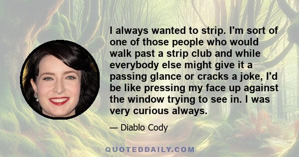 I always wanted to strip. I'm sort of one of those people who would walk past a strip club and while everybody else might give it a passing glance or cracks a joke, I'd be like pressing my face up against the window