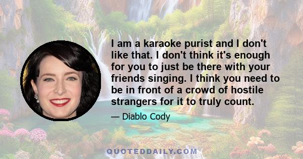 I am a karaoke purist and I don't like that. I don't think it's enough for you to just be there with your friends singing. I think you need to be in front of a crowd of hostile strangers for it to truly count.