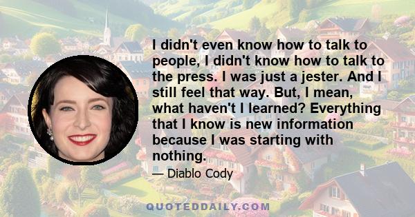 I didn't even know how to talk to people, I didn't know how to talk to the press. I was just a jester. And I still feel that way. But, I mean, what haven't I learned? Everything that I know is new information because I