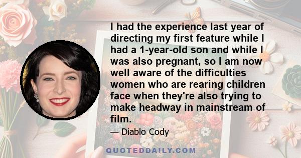 I had the experience last year of directing my first feature while I had a 1-year-old son and while I was also pregnant, so I am now well aware of the difficulties women who are rearing children face when they're also