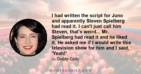 I had written the script for Juno and apparently Steven Spielberg had read it. I can't just call him Steven, that's weird... Mr. Spielberg had read it and he liked it. He asked me if I would write this television show