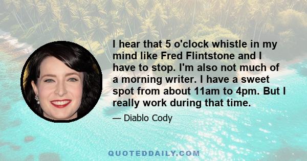 I hear that 5 o'clock whistle in my mind like Fred Flintstone and I have to stop. I'm also not much of a morning writer. I have a sweet spot from about 11am to 4pm. But I really work during that time.