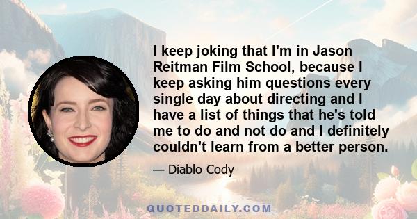 I keep joking that I'm in Jason Reitman Film School, because I keep asking him questions every single day about directing and I have a list of things that he's told me to do and not do and I definitely couldn't learn