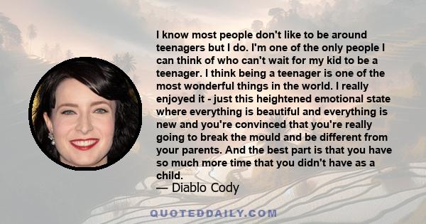 I know most people don't like to be around teenagers but I do. I'm one of the only people I can think of who can't wait for my kid to be a teenager. I think being a teenager is one of the most wonderful things in the