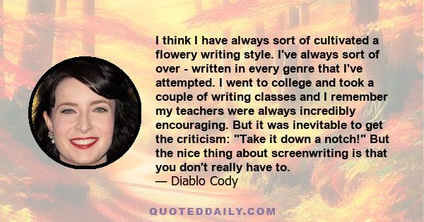 I think I have always sort of cultivated a flowery writing style. I've always sort of over - written in every genre that I've attempted. I went to college and took a couple of writing classes and I remember my teachers