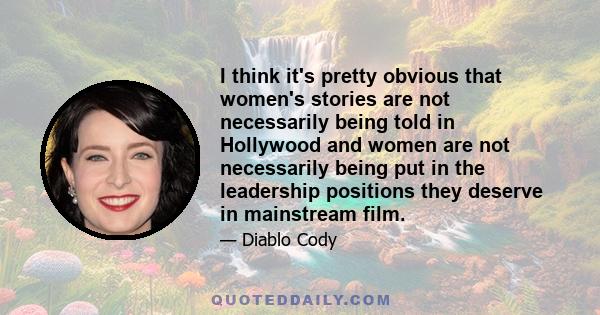 I think it's pretty obvious that women's stories are not necessarily being told in Hollywood and women are not necessarily being put in the leadership positions they deserve in mainstream film.