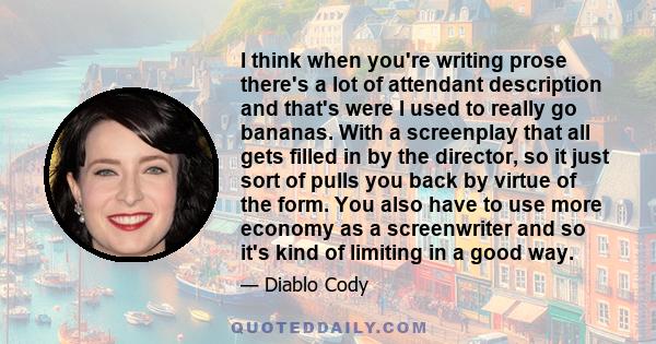 I think when you're writing prose there's a lot of attendant description and that's were I used to really go bananas. With a screenplay that all gets filled in by the director, so it just sort of pulls you back by