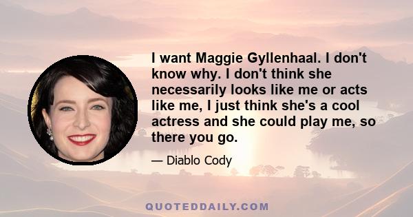 I want Maggie Gyllenhaal. I don't know why. I don't think she necessarily looks like me or acts like me, I just think she's a cool actress and she could play me, so there you go.