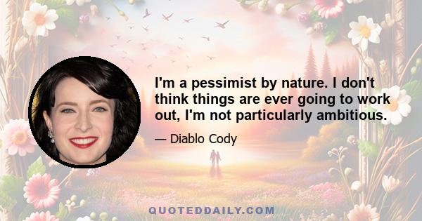 I'm a pessimist by nature. I don't think things are ever going to work out, I'm not particularly ambitious.