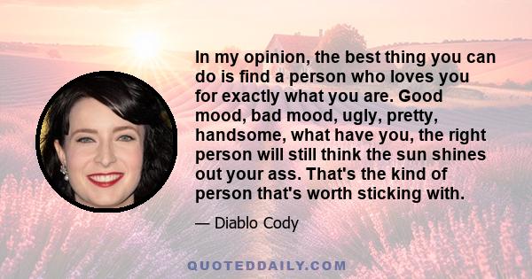 In my opinion, the best thing you can do is find a person who loves you for exactly what you are. Good mood, bad mood, ugly, pretty, handsome, what have you, the right person will still think the sun shines out your