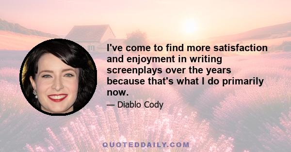 I've come to find more satisfaction and enjoyment in writing screenplays over the years because that's what I do primarily now.