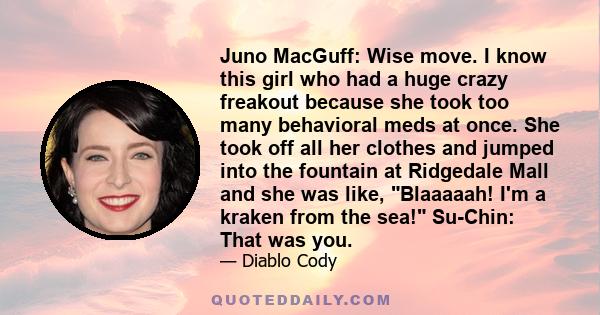 Juno MacGuff: Wise move. I know this girl who had a huge crazy freakout because she took too many behavioral meds at once. She took off all her clothes and jumped into the fountain at Ridgedale Mall and she was like,