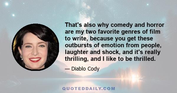 That's also why comedy and horror are my two favorite genres of film to write, because you get these outbursts of emotion from people, laughter and shock, and it's really thrilling, and I like to be thrilled.