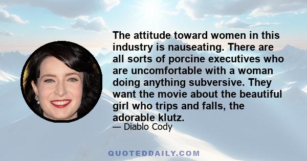 The attitude toward women in this industry is nauseating. There are all sorts of porcine executives who are uncomfortable with a woman doing anything subversive. They want the movie about the beautiful girl who trips