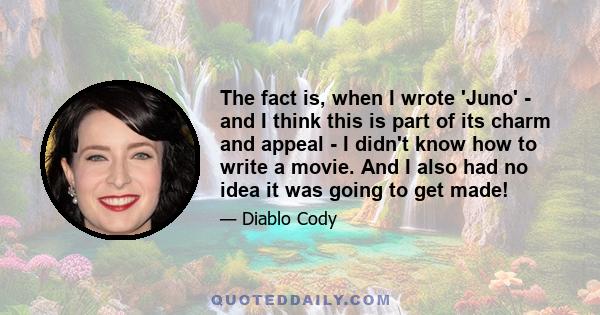 The fact is, when I wrote 'Juno' - and I think this is part of its charm and appeal - I didn't know how to write a movie. And I also had no idea it was going to get made!