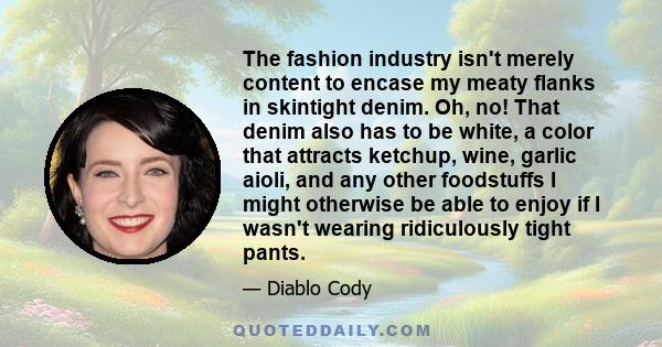 The fashion industry isn't merely content to encase my meaty flanks in skintight denim. Oh, no! That denim also has to be white, a color that attracts ketchup, wine, garlic aioli, and any other foodstuffs I might