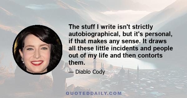 The stuff I write isn't strictly autobiographical, but it's personal, if that makes any sense. It draws all these little incidents and people out of my life and then contorts them.