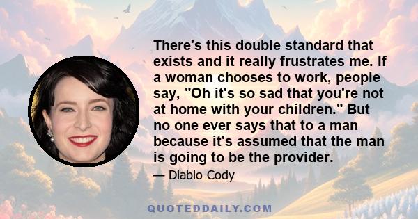 There's this double standard that exists and it really frustrates me. If a woman chooses to work, people say, Oh it's so sad that you're not at home with your children. But no one ever says that to a man because it's