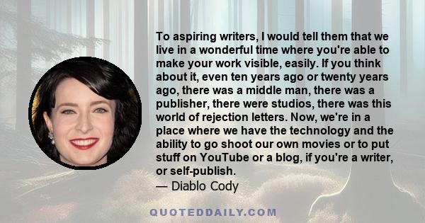 To aspiring writers, I would tell them that we live in a wonderful time where you're able to make your work visible, easily. If you think about it, even ten years ago or twenty years ago, there was a middle man, there