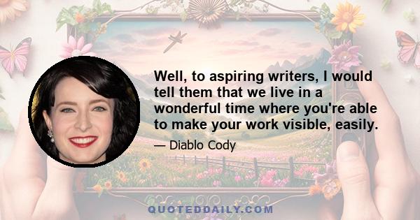 Well, to aspiring writers, I would tell them that we live in a wonderful time where you're able to make your work visible, easily.