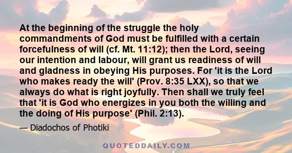 At the beginning of the struggle the holy commandments of God must be fulfilled with a certain forcefulness of will (cf. Mt. 11:12); then the Lord, seeing our intention and labour, will grant us readiness of will and