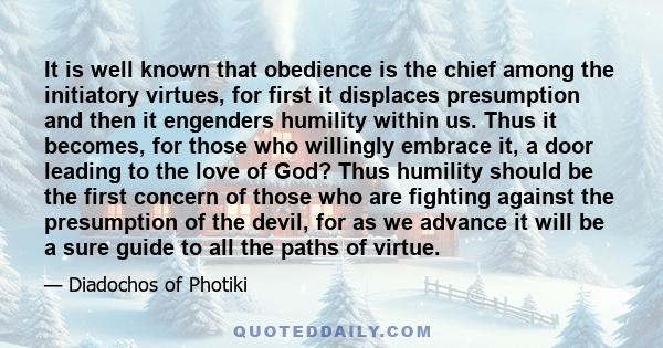 It is well known that obedience is the chief among the initiatory virtues, for first it displaces presumption and then it engenders humility within us. Thus it becomes, for those who willingly embrace it, a door leading 