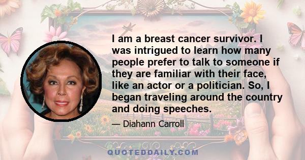 I am a breast cancer survivor. I was intrigued to learn how many people prefer to talk to someone if they are familiar with their face, like an actor or a politician. So, I began traveling around the country and doing