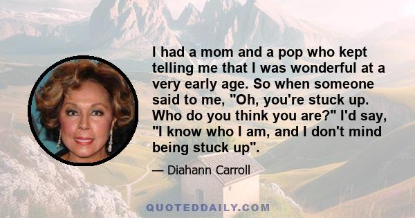 I had a mom and a pop who kept telling me that I was wonderful at a very early age. So when someone said to me, Oh, you're stuck up. Who do you think you are? I'd say, I know who I am, and I don't mind being stuck up.