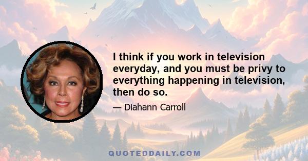 I think if you work in television everyday, and you must be privy to everything happening in television, then do so.