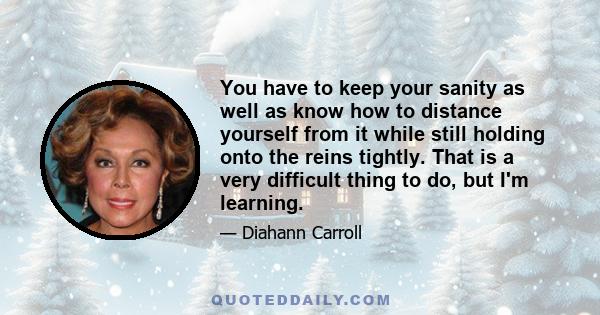 You have to keep your sanity as well as know how to distance yourself from it while still holding onto the reins tightly. That is a very difficult thing to do, but I'm learning.