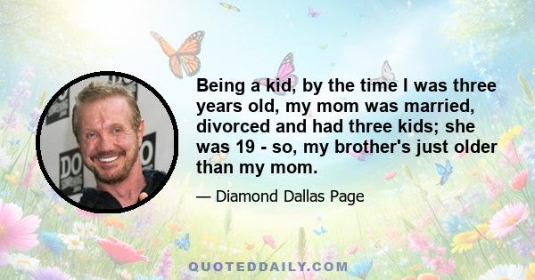 Being a kid, by the time I was three years old, my mom was married, divorced and had three kids; she was 19 - so, my brother's just older than my mom.