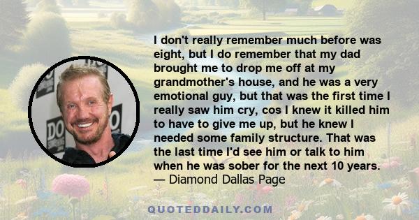 I don't really remember much before was eight, but I do remember that my dad brought me to drop me off at my grandmother's house, and he was a very emotional guy, but that was the first time I really saw him cry, cos I