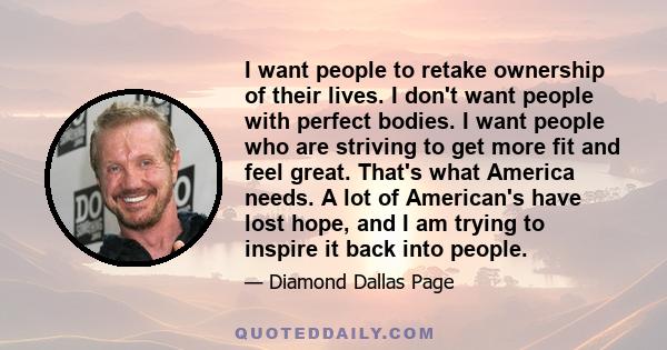 I want people to retake ownership of their lives. I don't want people with perfect bodies. I want people who are striving to get more fit and feel great. That's what America needs. A lot of American's have lost hope,