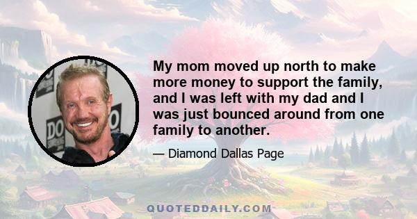 My mom moved up north to make more money to support the family, and I was left with my dad and I was just bounced around from one family to another.