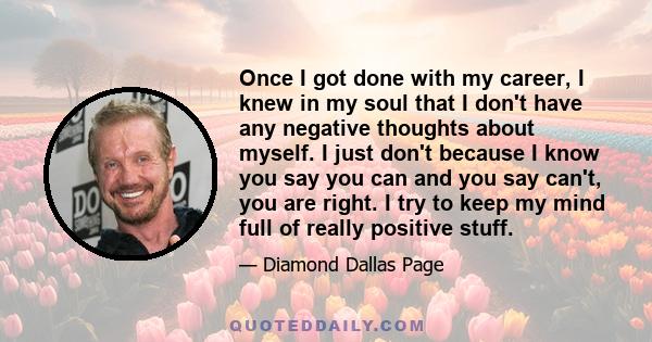 Once I got done with my career, I knew in my soul that I don't have any negative thoughts about myself. I just don't because I know you say you can and you say can't, you are right. I try to keep my mind full of really