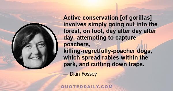 Active conservation [of gorillas] involves simply going out into the forest, on foot, day after day after day, attempting to capture poachers, killing-regretfully-poacher dogs, which spread rabies within the park, and