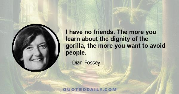 I have no friends. The more you learn about the dignity of the gorilla, the more you want to avoid people.