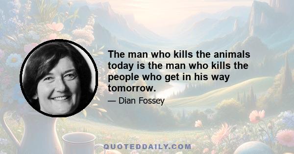 The man who kills the animals today is the man who kills the people who get in his way tomorrow.