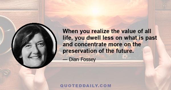 When you realize the value of all life, you dwell less on what is past and concentrate more on the preservation of the future.