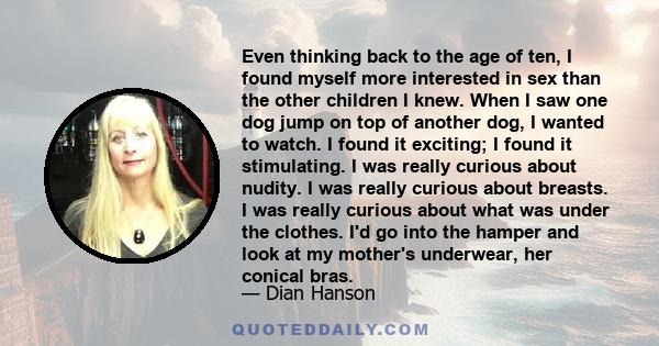 Even thinking back to the age of ten, I found myself more interested in sex than the other children I knew. When I saw one dog jump on top of another dog, I wanted to watch. I found it exciting; I found it stimulating.