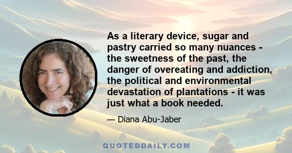 As a literary device, sugar and pastry carried so many nuances - the sweetness of the past, the danger of overeating and addiction, the political and environmental devastation of plantations - it was just what a book