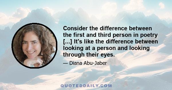 Consider the difference between the first and third person in poetry [...] It's like the difference between looking at a person and looking through their eyes.