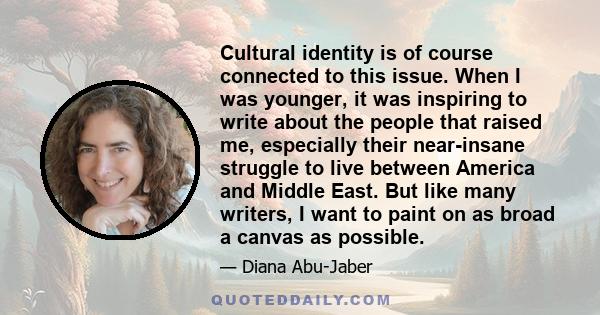 Cultural identity is of course connected to this issue. When I was younger, it was inspiring to write about the people that raised me, especially their near-insane struggle to live between America and Middle East. But