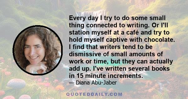 Every day I try to do some small thing connected to writing. Or I'll station myself at a café and try to hold myself captive with chocolate. I find that writers tend to be dismissive of small amounts of work or time,