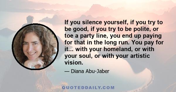 If you silence yourself, if you try to be good, if you try to be polite, or toe a party line, you end up paying for that in the long run. You pay for it... with your homeland, or with your soul, or with your artistic