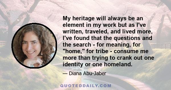 My heritage will always be an element in my work but as I've written, traveled, and lived more, I've found that the questions and the search - for meaning, for home, for tribe - consume me more than trying to crank out