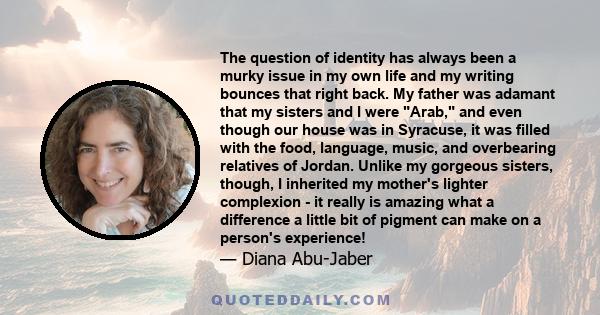 The question of identity has always been a murky issue in my own life and my writing bounces that right back. My father was adamant that my sisters and I were Arab, and even though our house was in Syracuse, it was