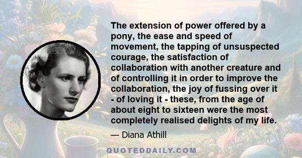 The extension of power offered by a pony, the ease and speed of movement, the tapping of unsuspected courage, the satisfaction of collaboration with another creature and of controlling it in order to improve the