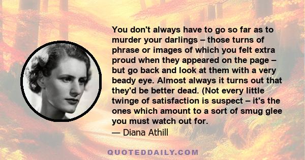 You don't always have to go so far as to murder your darlings – those turns of phrase or images of which you felt extra proud when they appeared on the page – but go back and look at them with a very beady eye. Almost