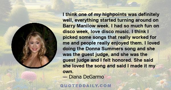 I think one of my highpoints was definitely well, everything started turning around on Barry Manilow week. I had so much fun on disco week, love disco music. I think I picked some songs that really worked for me and